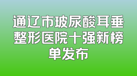 通辽市玻尿酸耳垂整形医院十强新榜单发布