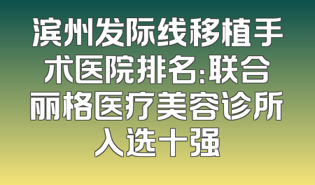 滨州发际线移植手术医院排名：联合丽格医疗美容诊所入选十强