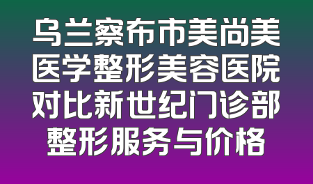 乌兰察布市美尚美医学整形美容医院对比新世纪门诊部整形服务与价格