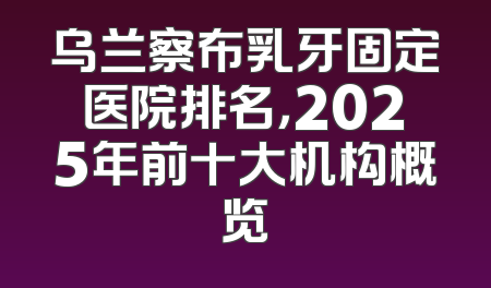 乌兰察布乳牙固定医院排名，2025年前十大机构概览