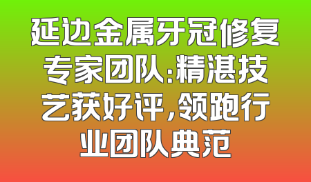 延边金属牙冠修复专家团队：精湛技艺获好评，领跑行业团队典范