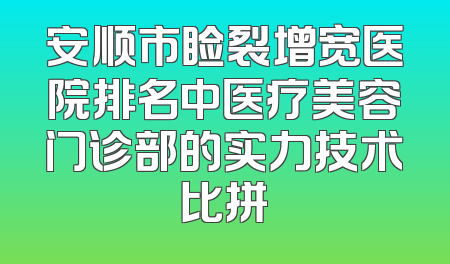 安顺市睑裂增宽医院排名中医疗美容门诊部的实力技术比拼