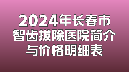 2024年长春市智齿拔除医院简介与价格明细表