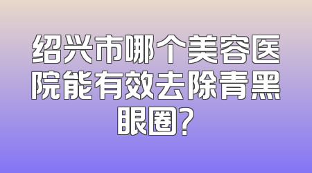 绍兴市哪个美容医院能有效去除青黑眼圈？