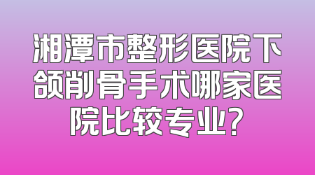 湘潭市整形医院下颌削骨手术哪家医院比较专业？