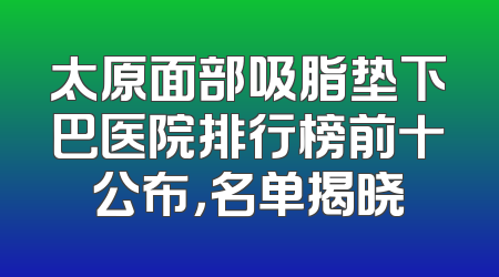太原面部吸脂垫下巴医院排行榜前十公布，名单揭晓