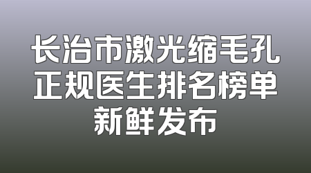 长治市激光缩毛孔正规医生排名榜单新鲜发布