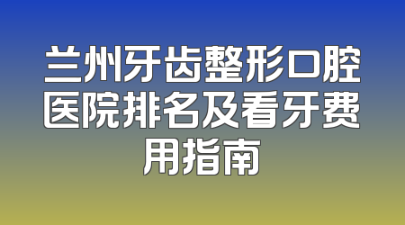 兰州牙齿整形口腔医院排名及看牙费用指南