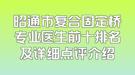 昭通市复合固定桥专业医生前十排名及详细点评介绍