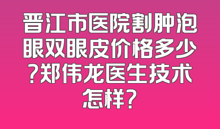晋江市医院割肿泡眼双眼皮价格多少？郑伟龙医生技术怎样？