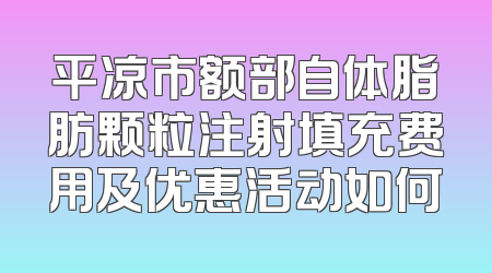 平凉市额部自体脂肪颗粒注射填充费用及优惠活动如何