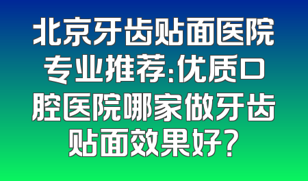 北京牙齿贴面医院专业推荐：优质口腔医院哪家做牙齿贴面效果好？