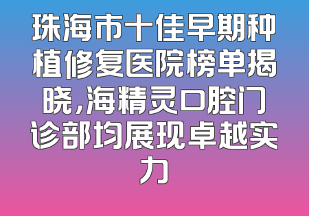 珠海市十佳早期种植修复医院榜单揭晓，海精灵口腔门诊部均展现卓越实力