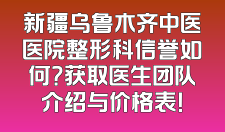 新疆乌鲁木齐中医医院整形科信誉如何？获取医生团队介绍与价格表！