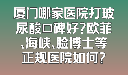 厦门哪家医院打玻尿酸口碑好？欧菲、海峡、脸博士等正规医院如何？