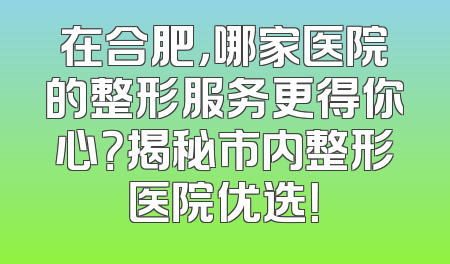 在合肥，哪家医院的整形服务更得你心？揭秘市内整形医院优选！