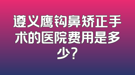 遵义鹰钩鼻矫正手术的医院费用是多少？
