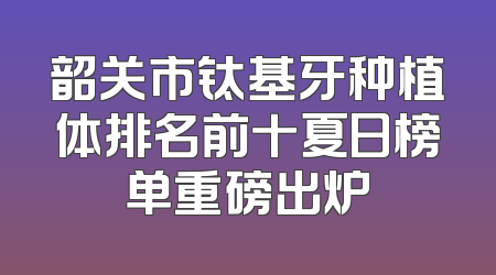 韶关市钛基牙种植体排名前十夏日榜单重磅出炉