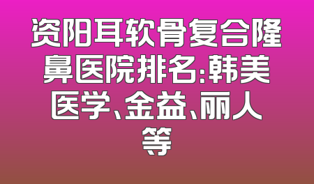 资阳耳软骨复合隆鼻医院排名：韩美医学、金益、丽人等