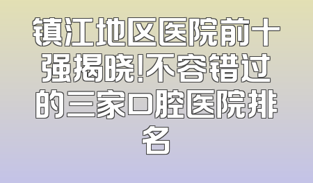镇江地区医院前十强揭晓！不容错过的三家口腔医院排名