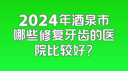 2024年酒泉市哪些修复牙齿的医院比较好？