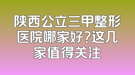 陕西公立三甲整形医院哪家好？这几家值得关注