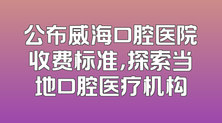 公布威海口腔医院收费标准，探索当地口腔医疗机构