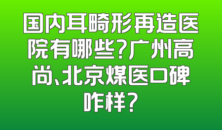 国内耳畸形再造医院有哪些？广州高尚、北京煤医口碑咋样？