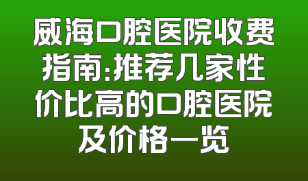 威海口腔医院收费指南：推荐几家性价比高的口腔医院及价格一览
