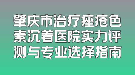 肇庆市治疗痤疮色素沉着医院实力评测与专业选择指南
