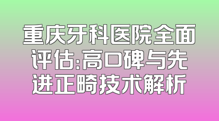 重庆牙科医院全面评估：高口碑与先进正畸技术解析