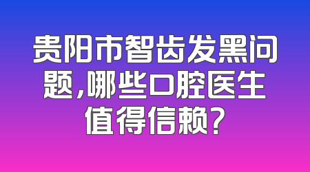 贵阳市智齿发黑问题，哪些口腔医生值得信赖？