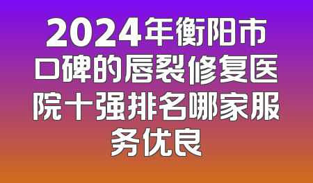 2024年衡阳市口碑的唇裂修复医院十强排名哪家服务优良