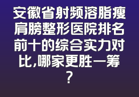 安徽省射频溶脂瘦肩膀整形医院排名前十的综合实力对比，哪家更胜一筹？