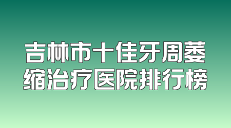 吉林市十佳牙周萎缩治疗医院排行榜