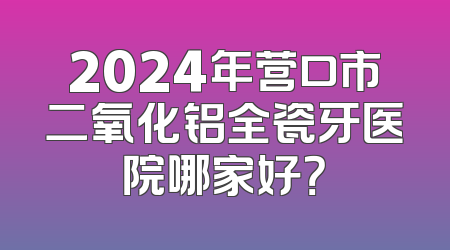 2024年营口市二氧化铝全瓷牙医院哪家好？