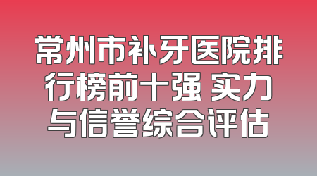 常州市补牙医院排行榜前十强 实力与信誉综合评估