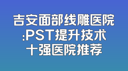 吉安面部线雕医院：PST提升技术十强医院推荐