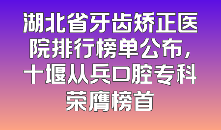 湖北省牙齿矫正医院排行榜单公布，十堰从兵口腔专科荣膺榜首