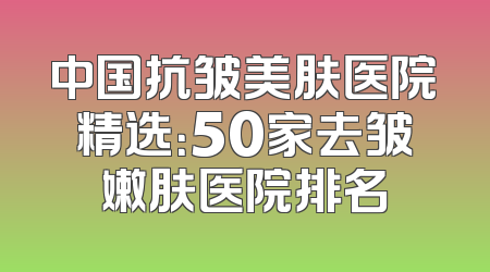 中国抗皱美肤医院精选：50家去皱嫩肤医院排名
