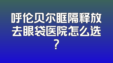 呼伦贝尔眶隔释放去眼袋医院怎么选？