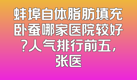 蚌埠自体脂肪填充卧蚕哪家医院较好？人气排行前五，张医