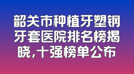 韶关市种植牙塑钢牙套医院排名榜揭晓，十强榜单公布