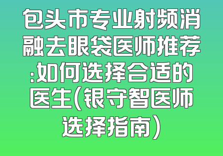 包头市专业射频消融去眼袋医师推荐：如何选择合适的医生（银守智医师选择指南）
