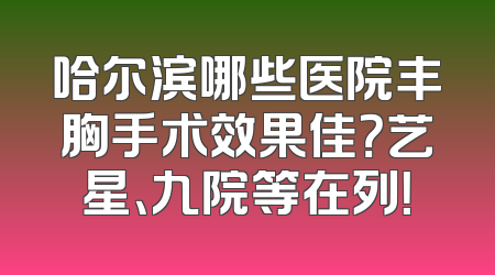 哈尔滨哪些医院丰胸手术效果佳？艺星、九院等在列！
