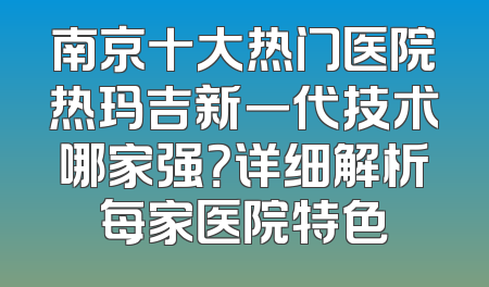 南京十大热门医院热玛吉新一代技术哪家强？详细解析每家医院特色