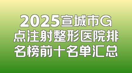 2025宣城市G点注射整形医院排名榜前十名单汇总