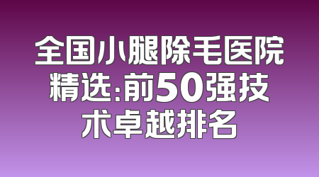 全国小腿除毛医院精选：前50强技术卓越排名