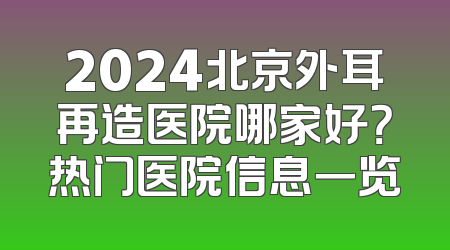 2024北京外耳再造医院哪家好？热门医院信息一览