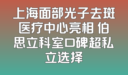 上海面部光子去斑医疗中心亮相 伯思立科室口碑超私立选择
